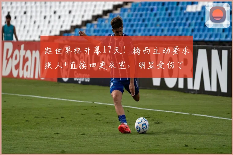 距世界杯开幕17天！梅西主动要求换人+直接回更衣室，明显受伤了